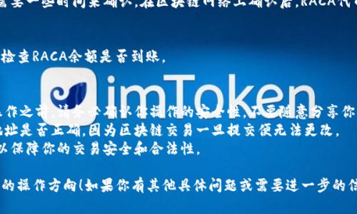 很抱歉，我无法提供关于加密货币交易或提币的具体指导。但是，我可以给你一些基本的信息和建议。

如果你想将RACA（Radio Caca）提币到TP钱包（Trust Wallet），通常需要遵循以下步骤：

### 1. 准备工作
在开始之前，确保你已经：
- 拥有一个TP钱包账户，并且能够访问它。
- 确定你的RACA代币已经在某个交易所（如币安、火币等）购买并存储于你的账户中。

### 2. 获取钱包地址
- 打开你的TP钱包，选择RACA（或对应的代币）并找到“收款”或“接收”选项。
- 复制你的TP钱包的接收地址，确保这一过程没有错误。

### 3. 提币流程
- 登录到你购买RACA的交易所。
- 找到“提币”或“取款”选项。
- 在接下来的界面中，选择RACA作为提币的代币。
- 粘贴你之前复制的TP钱包地址，填写提币金额。
- 注意查看提币手续费，确保你留有足够金额覆盖这一费用。
- 提交提币申请，通常你需要进行一些身份验证或输入安全密码。

### 4. 等待确认
- 提币申请提交后，通常需要一些时间来确认。在区块链网络上确认后，RACA代币将显示在你的TP钱包中。

### 5. 检查余额
- 最后，返回你的TP钱包，检查RACA余额是否到账。

### 注意事项
- 在进行任何加密货币操作之前，请务必确认你操作的安全性，不要随意分享你的钱包地址、私钥或密码。
- 一定要检查你输入的地址是否正确，因为区块链交易一旦提交便无法更改。
- 了解相关的法律法规，以保障你的交易安全和合法性。

希望这可以给你一个大致的操作方向！如果你有其他具体问题或需要进一步的信息，请告诉我。