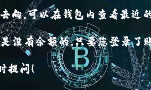 如果您在询问TP钱包（TokenPocket钱包）中是否有余额，您可以通过以下方法进行检查：

1. **打开TP钱包应用**：确保您已下载并安装最新版本的TP钱包应用。

2. **登录您的账户**：使用您的私钥、助记词或其他登录方式进入您的钱包。

3. **检查余额**：在钱包首页，您将看到资产概况，包括各种数字货币的余额。如果您在TP钱包中存储了加密货币，余额会在此处显示。

4. **查看交易记录**：如果您想确认资金的来源和去向，可以在钱包内查看最近的交易记录。

请注意，如果您没有进行过充值或转账，那么钱包中是没有余额的。只要您登录了账户，就可以查看到最新的余额情况。

如果还有其他疑问或者需要进一步的帮助，欢迎随时提问！